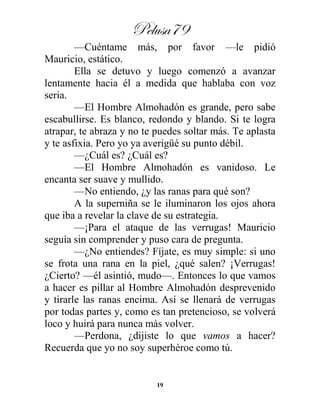 Pelusa79
19
—Cuéntame más, por favor —le pidió
Mauricio, estático.
Ella se detuvo y luego comenzó a avanzar
lentamente hacia él a medida que hablaba con voz
seria.
—El Hombre Almohadón es grande, pero sabe
escabullirse. Es blanco, redondo y blando. Si te logra
atrapar, te abraza y no te puedes soltar más. Te aplasta
y te asfixia. Pero yo ya averigüé su punto débil.
—¿Cuál es? ¿Cuál es?
—El Hombre Almohadón es vanidoso. Le
encanta ser suave y mullido.
—No entiendo, ¿y las ranas para qué son?
A la superniña se le iluminaron los ojos ahora
que iba a revelar la clave de su estrategia.
—¡Para el ataque de las verrugas! Mauricio
seguía sin comprender y puso cara de pregunta.
—¿No entiendes? Fíjate, es muy simple: si uno
se frota una rana en la piel, ¿qué salen? ¡Verrugas!
¿Cierto? —él asintió, mudo—. Entonces lo que vamos
a hacer es pillar al Hombre Almohadón desprevenido
y tirarle las ranas encima. Así se llenará de verrugas
por todas partes y, como es tan pretencioso, se volverá
loco y huirá para nunca más volver.
—Perdona, ¿dijiste lo que vamos a hacer?
Recuerda que yo no soy superhéroe como tú.
 