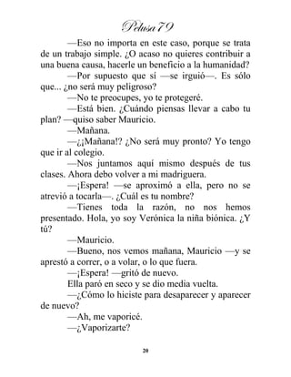 Pelusa79
20
—Eso no importa en este caso, porque se trata
de un trabajo simple. ¿O acaso no quieres contribuir a
una buena causa, hacerle un beneficio a la humanidad?
—Por supuesto que sí —se irguió—. Es sólo
que... ¿no será muy peligroso?
—No te preocupes, yo te protegeré.
—Está bien. ¿Cuándo piensas llevar a cabo tu
plan? —quiso saber Mauricio.
—Mañana.
—¿¡Mañana!? ¿No será muy pronto? Yo tengo
que ir al colegio.
—Nos juntamos aquí mismo después de tus
clases. Ahora debo volver a mi madriguera.
—¡Espera! —se aproximó a ella, pero no se
atrevió a tocarla—. ¿Cuál es tu nombre?
—Tienes toda la razón, no nos hemos
presentado. Hola, yo soy Verónica la niña biónica. ¿Y
tú?
—Mauricio.
—Bueno, nos vemos mañana, Mauricio —y se
aprestó a correr, o a volar, o lo que fuera.
—¡Espera! —gritó de nuevo.
Ella paró en seco y se dio media vuelta.
—¿Cómo lo hiciste para desaparecer y aparecer
de nuevo?
—Ah, me vaporicé.
—¿Vaporizarte?
 
