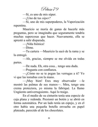 Pelusa79
21
—Sí, es uno de mis súper.
—¿Uno de tus súper?
—Sí, uno de mis superpoderes, la Vaporización
repentina.
Mauricio se moría de ganas de hacerle más
preguntas, pero se imaginaba que seguramente tendría
muchas supercosas que hacer. Nuevamente, ella se
aprestó a salir disparada.
—¡Niña biónica!
—Dime.
—Tu cartera —Mauricio la sacó de la rama y se
la entregó.
—Ah, gracias, siempre se me olvida en todas
partes.
—De nada. Eh, otra cosa... tengo una duda.
—Pregunta con confianza.
—¿Cómo no se te pegan las verrugas a ti? Yo
vi que las tomabas con la mano.
—¡Muy bien! Eres muy observador —le
mostró las palmas de sus manos—. Mira, tengo una
crema protectora, yo misma la fabriqué. La llamo
Ungüento antiverruguiento. Aquí lo traigo.
En el medio de su cinturón tenía una especie de
caja plana y redonda. Presionó un botón y se abrió en
forma automática. Por un lado tenía un espejo, y en el
otro había una pequeña botella envuelta en papel
plateado, parecido al de los chocolates.
 