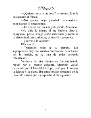 Pelusa79
22
—¿Quieres untarte un poco? —propuso la niña
destapando el frasco.
—No, gracias, mejor guardarlo para mañana,
para cuando lo necesitemos.
—En verdad que eres muy despierto, Mauricio.
«No diría lo mismo si me hubiese visto al
desayuno», pensó. Luego sintió curiosidad y como ya
habían entrado en confianza, se atrevió a preguntar:
—¿Te vas a ir volando?
Ella sonrió.
—Tranquilo, todo a su tiempo. Los
superpoderes hay que usarlos únicamente para luchar
por la justicia, no se trata de andar haciendo
ostentación.
Verónica la niña biónica se fue caminando
rápido por el puente colgante. Mauricio volvió
corriendo por el Túnel del tiempo, pasó por el colegio,
la iglesia y la plaza. Iba emocionado pensando en la
increíble misión que les esperaba al día siguiente.
 