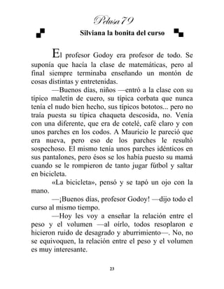Pelusa79
23
Silviana la bonita del curso
El profesor Godoy era profesor de todo. Se
suponía que hacía la clase de matemáticas, pero al
final siempre terminaba enseñando un montón de
cosas distintas y entretenidas.
—Buenos días, niños —entró a la clase con su
típico maletín de cuero, su típica corbata que nunca
tenía el nudo bien hecho, sus típicos bototos... pero no
traía puesta su típica chaqueta descosida, no. Venía
con una diferente, que era de cotelé, café claro y con
unos parches en los codos. A Mauricio le pareció que
era nueva, pero eso de los parches le resultó
sospechoso. El mismo tenía unos parches idénticos en
sus pantalones, pero ésos se los había puesto su mamá
cuando se le rompieron de tanto jugar fútbol y saltar
en bicicleta.
«La bicicleta», pensó y se tapó un ojo con la
mano.
—¡Buenos días, profesor Godoy! —dijo todo el
curso al mismo tiempo.
—Hoy les voy a enseñar la relación entre el
peso y el volumen —al oírlo, todos resoplaron e
hicieron ruido de desagrado y aburrimiento—. No, no
se equivoquen, la relación entre el peso y el volumen
es muy interesante.
 