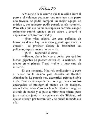 Pelusa79
24
A Mauricio se le ocurrió que la relación entre el
peso y el volumen podía ser que mientras más pesos
uno tuviera, se podía comprar un mejor equipo de
música y, por supuesto, podía ponerlo a más volumen.
Pero sabía que esa no era la respuesta correcta, así que
solamente sonrió sentado en su banco y esperó la
explicación del profesor Godoy.
—¿Han visto alguna vez esas películas de
horror en donde hay un insecto gigante que ataca la
ciudad? —al profesor Godoy le fascinaban las
películas, especialmente las de terror.
—¡Sííí! —respondió el curso.
—Bueno, ahora les voy a contar por qué los
bichos gigantes no pueden existir en la realidad... al
menos en el planeta Tierra —dijo y puso cara de
misterio.
En ese momento, Mauricio se distrajo y se puso
a pensar en la misión para derrotar al Hombre
Almohadón. Le parecía muy excéntrica, pero qué sabía
él de técnicas de superhéroe, por algo eran ellos los
encargados de proteger al mundo de los malosos,
como había dicho Verónica la niña biónica. Luego se
distrajo de nuevo y se puso a mirar para afuera, pero
justo sentada junto a la ventana estaba Silviana, así
que se distrajo por tercera vez y se quedó mirándola a
ella.
 