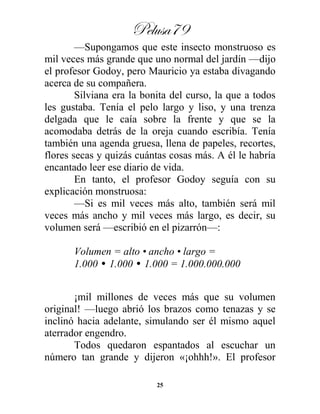 Pelusa79
25
—Supongamos que este insecto monstruoso es
mil veces más grande que uno normal del jardín —dijo
el profesor Godoy, pero Mauricio ya estaba divagando
acerca de su compañera.
Silviana era la bonita del curso, la que a todos
les gustaba. Tenía el pelo largo y liso, y una trenza
delgada que le caía sobre la frente y que se la
acomodaba detrás de la oreja cuando escribía. Tenía
también una agenda gruesa, llena de papeles, recortes,
flores secas y quizás cuántas cosas más. A él le habría
encantado leer ese diario de vida.
En tanto, el profesor Godoy seguía con su
explicación monstruosa:
—Si es mil veces más alto, también será mil
veces más ancho y mil veces más largo, es decir, su
volumen será —escribió en el pizarrón—:
Volumen = alto • ancho • largo =
1.000 • 1.000 • 1.000 = 1.000.000.000
¡mil millones de veces más que su volumen
original! —luego abrió los brazos como tenazas y se
inclinó hacia adelante, simulando ser él mismo aquel
aterrador engendro.
Todos quedaron espantados al escuchar un
número tan grande y dijeron «¡ohhh!». El profesor
 