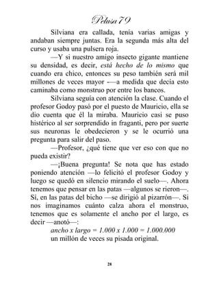 Pelusa79
28
Silviana era callada, tenía varias amigas y
andaban siempre juntas. Era la segunda más alta del
curso y usaba una pulsera roja.
—Y si nuestro amigo insecto gigante mantiene
su densidad, es decir, está hecho de lo mismo que
cuando era chico, entonces su peso también será mil
millones de veces mayor -—a medida que decía esto
caminaba como monstruo por entre los bancos.
Silviana seguía con atención la clase. Cuando el
profesor Godoy pasó por el puesto de Mauricio, ella se
dio cuenta que él la miraba. Mauricio casi se puso
histérico al ser sorprendido in fraganti, pero por suerte
sus neuronas le obedecieron y se le ocurrió una
pregunta para salir del paso.
—Profesor, ¿qué tiene que ver eso con que no
pueda existir?
—¡Buena pregunta! Se nota que has estado
poniendo atención —lo felicitó el profesor Godoy y
luego se quedó en silencio mirando el suelo—. Ahora
tenemos que pensar en las patas —algunos se rieron—.
Sí, en las patas del bicho —se dirigió al pizarrón—. Si
nos imaginamos cuánto calza ahora el monstruo,
tenemos que es solamente el ancho por el largo, es
decir —anotó—:
ancho x largo = 1.000 x 1.000 = 1.000.000
un millón de veces su pisada original.
 