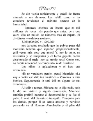 Pelusa79
29
Se dio vuelta rápidamente y quedó de frente
mirando a sus alumnos. Les habló como si les
estuviera revelando el máximo secreto de la
humanidad.
—Entonces tenemos un insecto que es mil
millones de veces más pesado que antes, pero que
calza sólo un millón de números más de zapato. Si
dividimos —volvió a anotar—:
1.000.000.000 ÷ 1.000.000
nos da como resultado que las pobres patas del
monstruo tendrán que soportar, proporcionalmente,
¡mil veces más peso que antes! Y, por lo tanto, no
resistirían y se romperían y el bicho gigante caería
desplomado al suelo ¡por su propio peso! Como ven,
no habría necesidad de combatirlo, ni de asustarse.
Los niños lo aplaudieron y él hizo una
reverencia.
«Es un verdadero genio», pensó Mauricio. «Le
voy a contar ese dato tan científico a Verónica la niña
biónica. Seguramente le será útil en alguna de sus
aventuras».
Al salir a recreo, Silviana no le dijo nada, sólo
le dio un vistazo y siguió caminando. Mauricio
también prefirió hacerse el desentendido y se fue al
patio. El resto del día estuvo tranquilo. Tranquilo para
los demás, porque él se sentía ansioso y nervioso
pensando en el Hombre Almohadón y el plan del
 
