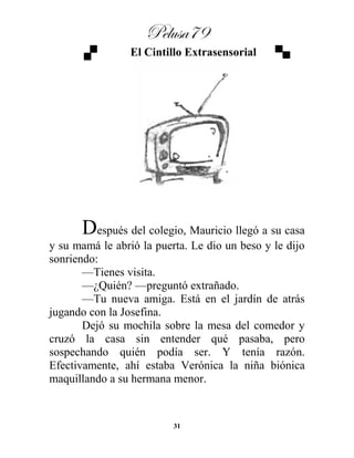 Pelusa79
31
El Cintillo Extrasensorial
Después del colegio, Mauricio llegó a su casa
y su mamá le abrió la puerta. Le dio un beso y le dijo
sonriendo:
—Tienes visita.
—¿Quién? —preguntó extrañado.
—Tu nueva amiga. Está en el jardín de atrás
jugando con la Josefina.
Dejó su mochila sobre la mesa del comedor y
cruzó la casa sin entender qué pasaba, pero
sospechando quién podía ser. Y tenía razón.
Efectivamente, ahí estaba Verónica la niña biónica
maquillando a su hermana menor.
 