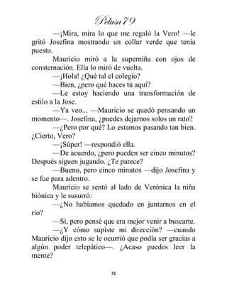 Pelusa79
32
—¡Mira, mira lo que me regaló la Vero! —le
gritó Josefina mostrando un collar verde que tenía
puesto.
Mauricio miró a la superniña con ojos de
consternación. Ella lo miró de vuelta.
—¡Hola! ¿Qué tal el colegio?
—Bien, ¿pero qué haces tú aquí?
—Le estoy haciendo una transformación de
estilo a la Jose.
—Ya veo... —Mauricio se quedó pensando un
momento—. Josefina, ¿puedes dejarnos solos un rato?
—¿Pero por qué? Lo estamos pasando tan bien.
¿Cierto, Vero?
—¡Súper! —respondió ella.
—De acuerdo, ¿pero pueden ser cinco minutos?
Después siguen jugando. ¿Te parece?
—Bueno, pero cinco minutos —dijo Josefina y
se fue para adentro.
Mauricio se sentó al lado de Verónica la niña
biónica y le susurró:
—¿No habíamos quedado en juntarnos en el
río?
—Sí, pero pensé que era mejor venir a buscarte.
—¿Y cómo supiste mi dirección? —cuando
Mauricio dijo esto se le ocurrió que podía ser gracias a
algún poder telepático—. ¿Acaso puedes leer la
mente?
 
