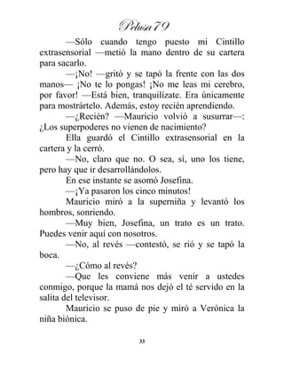 Pelusa79
33
—Sólo cuando tengo puesto mi Cintillo
extrasensorial —metió la mano dentro de su cartera
para sacarlo.
—¡No! —gritó y se tapó la frente con las dos
manos— ¡No te lo pongas! ¡No me leas mi cerebro,
por favor! —Está bien, tranquilízate. Era únicamente
para mostrártelo. Además, estoy recién aprendiendo.
—¿Recién? —Mauricio volvió a susurrar—:
¿Los superpoderes no vienen de nacimiento?
Ella guardó el Cintillo extrasensorial en la
cartera y la cerró.
—No, claro que no. O sea, sí, uno los tiene,
pero hay que ir desarrollándolos.
En ese instante se asomó Josefina.
—¡Ya pasaron los cinco minutos!
Mauricio miró a la superniña y levantó los
hombros, sonriendo.
—Muy bien, Josefina, un trato es un trato.
Puedes venir aquí con nosotros.
—No, al revés —contestó, se rió y se tapó la
boca.
—¿Cómo al revés?
—Que les conviene más venir a ustedes
conmigo, porque la mamá nos dejó el té servido en la
salita del televisor.
Mauricio se puso de pie y miró a Verónica la
niña biónica.
 