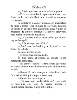 Pelusa79
34
—¿Puedes quedarte a tomar té? —preguntó.
—Feliz —respondió. Luego embutió sus cosas
dentro de la cartera brillante y se levantó de un salto-
—. Vamos.
Se instalaron a comer tostadas con mermelada
de mora y tomar leche mirando la televisión. Josefina
se acostó en el suelo para quedar más cerca y puso un
programa de dibujos animados. Mauricio aprovechó
para hablar sin que ella escuchara.
—¿Le contaste a, tú ya sabes quién, que tú eres,
tú ya sabes qué?
—¿A la Jose que soy biónica?
—¡Shh! —se atolondró y se le cayó el pan
dentro de la leche.
La superheroína se rió.
—Eres un poco asustadizo tú.
Él miró cómo el pedazo de tostada se iba
hinchando al mojarse.
—Es cierto —sonrió—, pero tienes que tomar
en cuenta que yo nunca había conocido a alguien de tu
especie.
—Bueno. En todo caso yo no le he dicho nada.
Depende de ti si quieres que le contemos.
—Quizás sea mejor esperar.
—¿Tú crees que pueda delatarme? —preguntó
la superniña con tono de agente secreta, o
investigadora privada, o algo por el estilo.
 