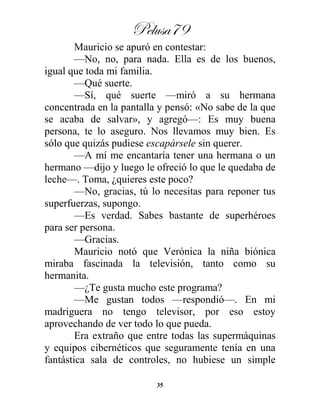 Pelusa79
35
Mauricio se apuró en contestar:
—No, no, para nada. Ella es de los buenos,
igual que toda mi familia.
—Qué suerte.
—Sí, qué suerte —miró a su hermana
concentrada en la pantalla y pensó: «No sabe de la que
se acaba de salvar», y agregó—: Es muy buena
persona, te lo aseguro. Nos llevamos muy bien. Es
sólo que quizás pudiese escapársele sin querer.
—A mí me encantaría tener una hermana o un
hermano —dijo y luego le ofreció lo que le quedaba de
leche—. Toma, ¿quieres este poco?
—No, gracias, tú lo necesitas para reponer tus
superfuerzas, supongo.
—Es verdad. Sabes bastante de superhéroes
para ser persona.
—Gracias.
Mauricio notó que Verónica la niña biónica
miraba fascinada la televisión, tanto como su
hermanita.
—¿Te gusta mucho este programa?
—Me gustan todos —respondió—. En mi
madriguera no tengo televisor, por eso estoy
aprovechando de ver todo lo que pueda.
Era extraño que entre todas las supermáquinas
y equipos cibernéticos que seguramente tenía en una
fantástica sala de controles, no hubiese un simple
 