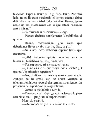 Pelusa79
36
televisor. Especialmente si le gustaba tanto. Por otro
lado, no podía estar perdiendo el tiempo cuando debía
defender a la humanidad todos los días. Bueno, ¿pero
acaso no era exactamente eso lo que estaba haciendo
ahora mismo?
—Verónica la niña biónica —le dijo.
—Puedes decirme simplemente Verobiónica si
quieres.
—Bueno, Verobiónica, ¿no crees que
deberíamos llevar a cabo nuestro, digo, tu plan?
—Sí, claro, pero debemos esperar hasta que
oscurezca.
—¡Ah! Entonces quizás podemos pasar a
buscar mi bicicleta al taller. ¿Puede ser?
—Por supuesto, así me puedes llevar.
—¿Y no es mejor que viajes por el cielo? ¿O
usar tu Vaporización repentina?
—No, prefiero que nos vayamos conversando.
Aunque no lo creas, eso de andar volando o
teletransportándose todo el día termina aburriendo. La
profesión de superhéroe es muy solitaria.
—Jamás se me habría ocurrido.
—Para que veas. Oye, ¿y qué es lo que le pasó
a tu bicicleta? —preguntó la superheroína.
Mauricio suspiró.
—-Acompáñame y en el camino te cuento.
 