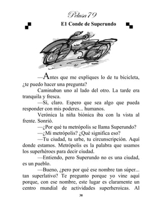 Pelusa79
38
E1 Conde de Superundo
—Antes que me expliques lo de tu bicicleta,
¿te puedo hacer una pregunta?
Caminaban uno al lado del otro. La tarde era
tranquila y fresca.
—Sí, claro. Espero que sea algo que pueda
responder con mis poderes... humanos.
Verónica la niña biónica iba con la vista al
frente. Sonrió.
—¿Por qué tu metrópolis se llama Superundo?
—¿Mi metrópolis? ¿Qué significa eso?
—Tu ciudad, tu urbe, tu circunscripción. Aquí
donde estamos. Metrópolis es la palabra que usamos
los superhéroes para decir ciudad.
—Entiendo, pero Superundo no es una ciudad,
es un pueblo.
—Bueno, ¿pero por qué ese nombre tan súper...
tan superlativo? Te pregunto porque yo vine aquí
porque, con ese nombre, este lugar es claramente un
centro mundial de actividades superheroicas. Al
 