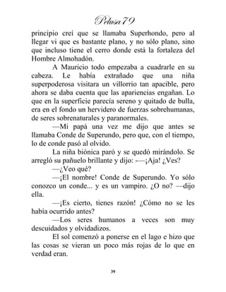 Pelusa79
39
principio creí que se llamaba Superhondo, pero al
llegar vi que es bastante plano, y no sólo plano, sino
que incluso tiene el cerro donde está la fortaleza del
Hombre Almohadón.
A Mauricio todo empezaba a cuadrarle en su
cabeza. Le había extrañado que una niña
superpoderosa visitara un villorrio tan apacible, pero
ahora se daba cuenta que las apariencias engañan. Lo
que en la superficie parecía sereno y quitado de bulla,
era en el fondo un hervidero de fuerzas sobrehumanas,
de seres sobrenaturales y paranormales.
—Mi papá una vez me dijo que antes se
llamaba Conde de Superundo, pero que, con el tiempo,
lo de conde pasó al olvido.
La niña biónica paró y se quedó mirándolo. Se
arregló su pañuelo brillante y dijo: -—¡Aja! ¿Ves?
—¿Veo qué?
—¡El nombre! Conde de Superundo. Yo sólo
conozco un conde... y es un vampiro. ¿O no? —dijo
ella.
—¡Es cierto, tienes razón! ¿Cómo no se les
había ocurrido antes?
—Los seres humanos a veces son muy
descuidados y olvidadizos.
El sol comenzó a ponerse en el lago e hizo que
las cosas se vieran un poco más rojas de lo que en
verdad eran.
 