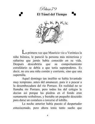 Pelusa79
4
El Túnel del Tiempo
La primera vez que Mauricio vio a Verónica la
niña biónica, le pareció la persona más misteriosa y
saltarina que jamás había conocido en su vida.
Después descubriría que su comportamiento
estrafalario se debía a que tenía superpoderes. Es
decir, no era una niña común y corriente, sino que una
superniña.
Aquel domingo tan insólito se había levantado
muy temprano, antes del amanecer, para ir a pescar a
la desembocadura del río Porrazo. En realidad no se
llamaba río Porrazo, pero todos los del colegio le
decían así porque las piedras en el fondo eran
sumamente resbalosas, y bastaba un pequeño descuido
para darse un costalazo o torcerse el tobillo.
La noche anterior había puesto el despertador
entusiasmado, pero ahora tenía tanto sueño que
 