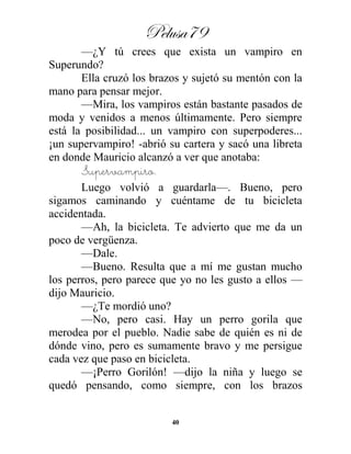 Pelusa79
40
—¿Y tú crees que exista un vampiro en
Superundo?
Ella cruzó los brazos y sujetó su mentón con la
mano para pensar mejor.
—Mira, los vampiros están bastante pasados de
moda y venidos a menos últimamente. Pero siempre
está la posibilidad... un vampiro con superpoderes...
¡un supervampiro! -abrió su cartera y sacó una libreta
en donde Mauricio alcanzó a ver que anotaba:
Supervampiro.
Luego volvió a guardarla—. Bueno, pero
sigamos caminando y cuéntame de tu bicicleta
accidentada.
—Ah, la bicicleta. Te advierto que me da un
poco de vergüenza.
—Dale.
—Bueno. Resulta que a mí me gustan mucho
los perros, pero parece que yo no les gusto a ellos —
dijo Mauricio.
—¿Te mordió uno?
—No, pero casi. Hay un perro gorila que
merodea por el pueblo. Nadie sabe de quién es ni de
dónde vino, pero es sumamente bravo y me persigue
cada vez que paso en bicicleta.
—¡Perro Gorilón! —dijo la niña y luego se
quedó pensando, como siempre, con los brazos
 