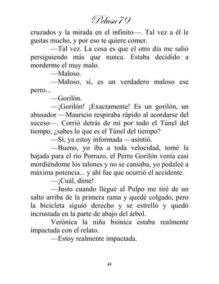 Pelusa79
41
cruzados y la mirada en el infinito—. Tal vez a él le
gustas mucho, y por eso te quiere comer.
—Tal vez. La cosa es que el otro día me salió
persiguiendo más que nunca. Estaba decidido a
morderme el muy malo.
—Maloso.
—Maloso, sí, es un verdadero maloso ese
perro...
—Gorilón.
—¡Gorilón! ¡Exactamente! Es un gorilón, un
abusador —Mauricio respiraba rápido al acordarse del
suceso—. Corrió detrás de mí por todo el Túnel del
tiempo, ¿sabes lo que es el Túnel del tiempo?
—Sí, ya estoy informada —asintió.
—Bueno, yo iba a toda velocidad, tomé la
bajada para el río Porrazo, el Perro Gorilón venía casi
mordiéndome los talones y no se cansaba, yo pedaleé a
máxima potencia... y ahí fue que ocurrió el accidente.
—¡Cuál, dime!
—Justo cuando llegué al Pulpo me tiré de un
salto arriba de la primera rama y quedé colgado, pero
la bicicleta siguió derecho y se estrelló y quedó
incrustada en la parte de abajo del árbol.
Verónica la niña biónica estaba realmente
impactada con el relato.
—Estoy realmente impactada.
 