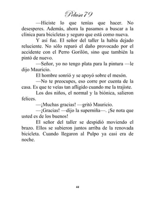 Pelusa79
44
—Hiciste lo que tenías que hacer. No
desesperes. Además, ahora la pasamos a buscar a la
clínica para bicicletas y seguro que está como nueva.
Y así fue. El señor del taller la había dejado
reluciente. No sólo reparó el daño provocado por el
accidente con el Perro Gorilón, sino que también la
pintó de nuevo.
—Señor, yo no tengo plata para la pintura —le
dijo Mauricio.
El hombre sonrió y se apoyó sobre el mesón.
—No te preocupes, eso corre por cuenta de la
casa. Es que te veías tan afligido cuando me la trajiste.
Los dos niños, el normal y la biónica, salieron
felices.
—¡Muchas gracias! —gritó Mauricio.
—¡Gracias! —dijo la superniña—. ¡Se nota que
usted es de los buenos!
El señor del taller se despidió moviendo el
brazo. Ellos se subieron juntos arriba de la renovada
bicicleta. Cuando llegaron al Pulpo ya casi era de
noche.
 