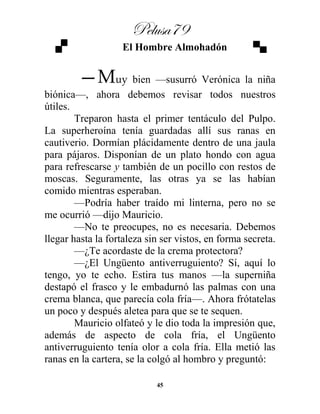 Pelusa79
45
El Hombre Almohadón
—Muy bien —susurró Verónica la niña
biónica—, ahora debemos revisar todos nuestros
útiles.
Treparon hasta el primer tentáculo del Pulpo.
La superheroína tenía guardadas allí sus ranas en
cautiverio. Dormían plácidamente dentro de una jaula
para pájaros. Disponían de un plato hondo con agua
para refrescarse y también de un pocillo con restos de
moscas. Seguramente, las otras ya se las habían
comido mientras esperaban.
—Podría haber traído mi linterna, pero no se
me ocurrió —dijo Mauricio.
—No te preocupes, no es necesaria. Debemos
llegar hasta la fortaleza sin ser vistos, en forma secreta.
—¿Te acordaste de la crema protectora?
—¿El Ungüento antiverruguiento? Sí, aquí lo
tengo, yo te echo. Estira tus manos —la superniña
destapó el frasco y le embadurnó las palmas con una
crema blanca, que parecía cola fría—. Ahora frótatelas
un poco y después aletea para que se te sequen.
Mauricio olfateó y le dio toda la impresión que,
además de aspecto de cola fría, el Ungüento
antiverruguiento tenía olor a cola fría. Ella metió las
ranas en la cartera, se la colgó al hombro y preguntó:
 