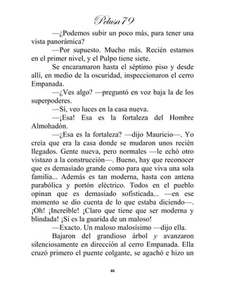 Pelusa79
46
—¿Podemos subir un poco más, para tener una
vista panorámica?
—Por supuesto. Mucho más. Recién estamos
en el primer nivel, y el Pulpo tiene siete.
Se encaramaron hasta el séptimo piso y desde
allí, en medio de la oscuridad, inspeccionaron el cerro
Empanada.
—¿Ves algo? —preguntó en voz baja la de los
superpoderes.
—Sí, veo luces en la casa nueva.
—¡Esa! Esa es la fortaleza del Hombre
Almohadón.
—¿Esa es la fortaleza? —dijo Mauricio—. Yo
creía que era la casa donde se mudaron unos recién
llegados. Gente nueva, pero normales —le echó otro
vistazo a la construcción—. Bueno, hay que reconocer
que es demasiado grande como para que viva una sola
familia... Además es tan moderna, hasta con antena
parabólica y portón eléctrico. Todos en el pueblo
opinan que es demasiado sofisticada... —en ese
momento se dio cuenta de lo que estaba diciendo—.
¡Oh! ¡Increíble! ¡Claro que tiene que ser moderna y
blindada! ¡Si es la guarida de un maloso!
—Exacto. Un maloso malosísimo —dijo ella.
Bajaron del grandioso árbol y avanzaron
silenciosamente en dirección al cerro Empanada. Ella
cruzó primero el puente colgante, se agachó e hizo un
 