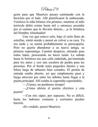 Pelusa79
47
gesto para que Mauricio pasara caminando con la
bicicleta por el lado. Allí planificaron la emboscada.
Verónica la niña biónica iría primero, mientras el niño
terrícola debía contar hasta mil y entonces ascender
por el camino que lo llevaría directo... ¡a la fortaleza
del Hombre Almohadón!
Una vez que estuvo solo, bajo el cielo lleno de
estrellas, sintió miedo y pensó en volver a su casa. Ya
era tarde y su mamá probablemente se preocuparía.
Pero no quería abandonar a su nueva amiga, su
primera superamiga. Caminó despacio, mirando para
todos lados, procurando no hacer ruido. La subida
hasta la fortaleza era una calle ondulada, pavimentada
para los autos y con una escalera de piedra para las
personas. Por el borde tenía pequeños faroles y una
hilera larga de arbustos bien cortados. El portón de
entrada estaba abierto, así que simplemente pasó y
luego atravesó por entre los árboles hasta llegar a la
puerta principal. Allí estaba la superniña esperándolo.
—¡Vamos, no perdamos tiempo!
—¿Cómo abriste el portón eléctrico y esta
puerta?
—Con mis súper, por supuesto. No es difícil,
hasta los ladrones comunes y corrientes pueden
hacerlo.
«Es verdad», pensó Mauricio.
 