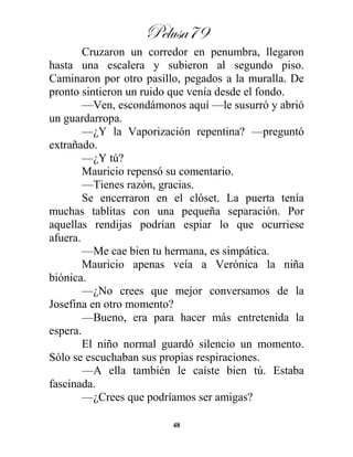 Pelusa79
48
Cruzaron un corredor en penumbra, llegaron
hasta una escalera y subieron al segundo piso.
Caminaron por otro pasillo, pegados a la muralla. De
pronto sintieron un ruido que venía desde el fondo.
—Ven, escondámonos aquí —le susurró y abrió
un guardarropa.
—¿Y la Vaporización repentina? —preguntó
extrañado.
—¿Y tú?
Mauricio repensó su comentario.
—Tienes razón, gracias.
Se encerraron en el clóset. La puerta tenía
muchas tablitas con una pequeña separación. Por
aquellas rendijas podrían espiar lo que ocurriese
afuera.
—Me cae bien tu hermana, es simpática.
Mauricio apenas veía a Verónica la niña
biónica.
—¿No crees que mejor conversamos de la
Josefina en otro momento?
—Bueno, era para hacer más entretenida la
espera.
El niño normal guardó silencio un momento.
Sólo se escuchaban sus propias respiraciones.
—A ella también le caíste bien tú. Estaba
fascinada.
—¿Crees que podríamos ser amigas?
 