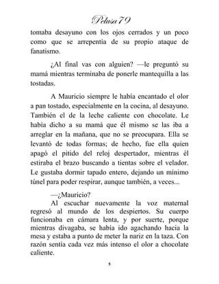 Pelusa79
5
tomaba desayuno con los ojos cerrados y un poco
como que se arrepentía de su propio ataque de
fanatismo.
¿Al final vas con alguien? —le preguntó su
mamá mientras terminaba de ponerle mantequilla a las
tostadas.
A Mauricio siempre le había encantado el olor
a pan tostado, especialmente en la cocina, al desayuno.
También el de la leche caliente con chocolate. Le
había dicho a su mamá que él mismo se las iba a
arreglar en la mañana, que no se preocupara. Ella se
levantó de todas formas; de hecho, fue ella quien
apagó el pitido del reloj despertador, mientras él
estiraba el brazo buscando a tientas sobre el velador.
Le gustaba dormir tapado entero, dejando un mínimo
túnel para poder respirar, aunque también, a veces...
—¿Mauricio?
Al escuchar nuevamente la voz maternal
regresó al mundo de los despiertos. Su cuerpo
funcionaba en cámara lenta, y por suerte, porque
mientras divagaba, se había ido agachando hacia la
mesa y estaba a punto de meter la nariz en la taza. Con
razón sentía cada vez más intenso el olor a chocolate
caliente.
 