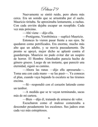 Pelusa79
51
Nuevamente se sintió ruido, pero ahora más
cerca. Era un sonido que se arrastraba por el suelo.
Mauricio tiritaba. Se aproximaba lentamente, a rachas.
Con cada envión dejaba escapar un resoplido. Cada
vez más próximo.
—Ahí viene —dijo ella.
—Protégeme, Verobiónica —suplicó Mauricio.
Entonces lo vieron pasar frente a sus ojos. Se
quedaron como petrificados. Era enorme, mucho más
alto que un adulto, y se movía pausadamente. De
pronto se apoyó, mejor dicho se aplastó contra el
guardarropa. Mauricio no pudo evitar dar un suspiro
de horror. El Hombre Almohadón parecía hecho de
género grueso. Luego de un instante, que pareció una
eternidad, siguió su camino.
—Ahora las ranas —dijo ella apresurada—.
Toma una con cada mano —se las pasó—. Ya conoces
el plan, cuando vaya bajando la escalera se las tiramos
encima.
—Sí—respondió con el corazón latiendo como
un tambor.
—A medida que se te vayan terminando, sacas
más de mi cartera.
—Bien —dijo él, tratando de armarse de valor.
Escucharon como el maloso comenzaba a
descender pesadamente los escalones. Sus jadeos eran
cada vez más estrepitosos.
 