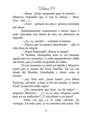 Pelusa79
52
—Ahora. ¿Estás preparado para la acción? —
Mauricio respondió que sí con la cabeza—. Bien.
Uno... dos... y...
—¡Tres! —gritaron los dos y salieron corriendo
del clóset.
Inmediatamente comenzaron a lanzar ranas a
toda velocidad, una detrás de otra, sin detenerse un
segundo.
—¡Ay, ay, auxilio! —exclamó el maloso.
—¡Parece que lo estamos derrotando! —dijo el
niño lleno de alegría.
—¡Sigue disparando! ¡Ranas al ataque!
El Hombre Almohadón tenía la voz bastante
aguda para ser monstruo. La niña superpoderosa chilló
tan fuerte, que el sonido traspasaba los oídos.
En ese momento se sintió un ladrido y Mauricio
temió que se tratara del Perro Gorilón. Tal vez era
aliado del Hombre Almohadón y ahora venía al
rescate.
—¡Ay, Dios mío! ¡Jesús Santo! ¡Ave María
Purísima, sálvame! ¡Llegó el fin del mundo, el Juicio
Final! ¡Están lloviendo sapos!
—¿No encuentras que tiene voz de mujer? —
preguntó Mauricio—. ¿Y no es muy religioso como
para ser un malhechor? ¿Y escuchaste a ese perro?
—Debe ser que ya le están saliendo las
verrugas. En todo caso, ya no tenemos más ranas. Por
 