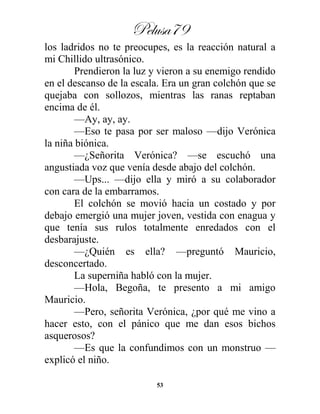 Pelusa79
53
los ladridos no te preocupes, es la reacción natural a
mi Chillido ultrasónico.
Prendieron la luz y vieron a su enemigo rendido
en el descanso de la escala. Era un gran colchón que se
quejaba con sollozos, mientras las ranas reptaban
encima de él.
—Ay, ay, ay.
—Eso te pasa por ser maloso —dijo Verónica
la niña biónica.
—¿Señorita Verónica? —se escuchó una
angustiada voz que venía desde abajo del colchón.
—Ups... —dijo ella y miró a su colaborador
con cara de la embarramos.
El colchón se movió hacia un costado y por
debajo emergió una mujer joven, vestida con enagua y
que tenía sus rulos totalmente enredados con el
desbarajuste.
—¿Quién es ella? —preguntó Mauricio,
desconcertado.
La superniña habló con la mujer.
—Hola, Begoña, te presento a mi amigo
Mauricio.
—Pero, señorita Verónica, ¿por qué me vino a
hacer esto, con el pánico que me dan esos bichos
asquerosos?
—Es que la confundimos con un monstruo —
explicó el niño.
 