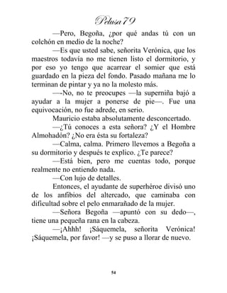 Pelusa79
54
—Pero, Begoña, ¿por qué andas tú con un
colchón en medio de la noche?
—Es que usted sabe, señorita Verónica, que los
maestros todavía no me tienen listo el dormitorio, y
por eso yo tengo que acarrear el somier que está
guardado en la pieza del fondo. Pasado mañana me lo
terminan de pintar y ya no la molesto más.
—-No, no te preocupes —la superniña bajó a
ayudar a la mujer a ponerse de pie—. Fue una
equivocación, no fue adrede, en serio.
Mauricio estaba absolutamente desconcertado.
—¿Tú conoces a esta señora? ¿Y el Hombre
Almohadón? ¿No era ésta su fortaleza?
—Calma, calma. Primero llevemos a Begoña a
su dormitorio y después te explico. ¿Te parece?
—Está bien, pero me cuentas todo, porque
realmente no entiendo nada.
—Con lujo de detalles.
Entonces, el ayudante de superhéroe divisó uno
de los anfibios del altercado, que caminaba con
dificultad sobre el pelo enmarañado de la mujer.
—Señora Begoña —apuntó con su dedo—,
tiene una pequeña rana en la cabeza.
—¡Ahhh! ¡Sáquemela, señorita Verónica!
¡Sáquemela, por favor! —y se puso a llorar de nuevo.
 