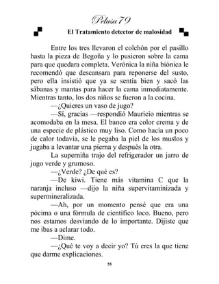 Pelusa79
55
El Tratamiento detector de malosidad
Entre los tres llevaron el colchón por el pasillo
hasta la pieza de Begoña y lo pusieron sobre la cama
para que quedara completa. Verónica la niña biónica le
recomendó que descansara para reponerse del susto,
pero ella insistió que ya se sentía bien y sacó las
sábanas y mantas para hacer la cama inmediatamente.
Mientras tanto, los dos niños se fueron a la cocina.
—¿Quieres un vaso de jugo?
—Sí, gracias —respondió Mauricio mientras se
acomodaba en la mesa. El banco era color crema y de
una especie de plástico muy liso. Como hacía un poco
de calor todavía, se le pegaba la piel de los muslos y
jugaba a levantar una pierna y después la otra.
La superniña trajo del refrigerador un jarro de
jugo verde y grumoso.
—¿Verde? ¿De qué es?
—De kiwi. Tiene más vitamina C que la
naranja incluso —dijo la niña supervitaminizada y
supermineralizada.
—Ah, por un momento pensé que era una
pócima o una fórmula de científico loco. Bueno, pero
nos estamos desviando de lo importante. Dijiste que
me ibas a aclarar todo.
—Dime.
—¿Qué te voy a decir yo? Tú eres la que tiene
que darme explicaciones.
 