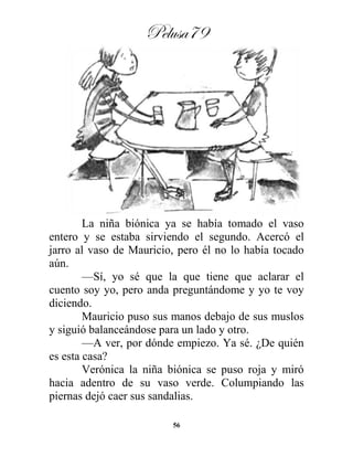 Pelusa79
56
La niña biónica ya se había tomado el vaso
entero y se estaba sirviendo el segundo. Acercó el
jarro al vaso de Mauricio, pero él no lo había tocado
aún.
—Sí, yo sé que la que tiene que aclarar el
cuento soy yo, pero anda preguntándome y yo te voy
diciendo.
Mauricio puso sus manos debajo de sus muslos
y siguió balanceándose para un lado y otro.
—A ver, por dónde empiezo. Ya sé. ¿De quién
es esta casa?
Verónica la niña biónica se puso roja y miró
hacia adentro de su vaso verde. Columpiando las
piernas dejó caer sus sandalias.
 