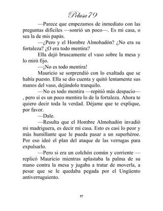 Pelusa79
57
—Parece que empezamos de inmediato con las
preguntas difíciles —sonrió un poco—. Es mi casa, o
sea la de mis papás.
—¿Pero y el Hombre Almohadón? ¿No era su
fortaleza? ¿O era todo mentira?
Ella dejó bruscamente el vaso sobre la mesa y
lo miró fijo.
—¡No es todo mentira!
Mauricio se sorprendió con lo exaltada que se
había puesto. Ella se dio cuenta y quitó lentamente sus
manos del vaso, dejándolo tranquilo.
—No es todo mentira —repitió más despacio—
, pero sí es un poco mentira lo de la fortaleza. Ahora te
quiero decir toda la verdad. Déjame que te explique,
por favor.
—Dale.
—Resulta que el Hombre Almohadón invadió
mi madriguera, es decir mi casa. Esto es casi lo peor y
más humillante que le pueda pasar a un superhéroe.
Por eso ideé el plan del ataque de las verrugas para
expulsarlo.
—Pero si era un colchón común y corriente —
replicó Mauricio mientras aplastaba la palma de su
mano contra la mesa y jugaba a tratar de moverla, a
pesar que se le quedaba pegada por el Ungüento
antiverruguiento.
 