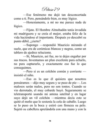 Pelusa79
58
—Ese fenómeno me dejó tan desconcertada
como a ti. Pero, pensándolo bien, es muy lógico.
—Honestamente, a mí no me parece nada de
lógico.
—Fíjate. El Hombre Almohadón tenía invadida
mi madriguera y se creía el mejor, estaba feliz de la
vida haciéndose el importante. Después yo descubrí su
punto débil, ¿cierto?
—Supongo —respondió Mauricio mirando el
suelo, que era de cerámicas blancas y negras, como un
tablero de ajedrez reluciente.
—Sí, Mauricio, así fue, no te dejes engañar por
sus trucos. Inventamos un plan excelente para echarlo,
no para capturarlo, y exactamente eso fue lo que
conseguimos.
—Pero si es un colchón común y corriente —
insistió el niño.
—Eso es lo que él quisiera que nosotros
pensáramos —dijo muy segura y se puso de pie—. Los
malosos serán malos, pero no son tontos. Cuando se
vio derrotado, el muy cobarde huyó. Seguramente se
teletransportó usando mi antena satelital y en lugar
suyo dejó un vil colchón —mientras decía esto se
quitó el moño que le sostenía la cola de caballo. Luego
se lo puso en la boca y estiró con firmeza su pelo.
Sujetó su cabellera apretándola con una mano y con la
 