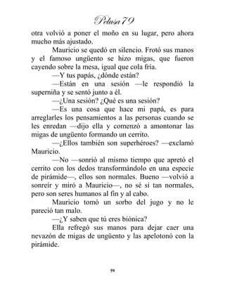 Pelusa79
59
otra volvió a poner el moño en su lugar, pero ahora
mucho más ajustado.
Mauricio se quedó en silencio. Frotó sus manos
y el famoso ungüento se hizo migas, que fueron
cayendo sobre la mesa, igual que cola fría.
—Y tus papás, ¿dónde están?
—Están en una sesión —le respondió la
superniña y se sentó junto a él.
—¿Una sesión? ¿Qué es una sesión?
—Es una cosa que hace mi papá, es para
arreglarles los pensamientos a las personas cuando se
les enredan —dijo ella y comenzó a amontonar las
migas de ungüento formando un cerrito.
—¿Ellos también son superhéroes? —exclamó
Mauricio.
—No —sonrió al mismo tiempo que apretó el
cerrito con los dedos transformándolo en una especie
de pirámide—, ellos son normales. Bueno —volvió a
sonreír y miró a Mauricio—, no sé si tan normales,
pero son seres humanos al fin y al cabo.
Mauricio tomó un sorbo del jugo y no le
pareció tan malo.
—¿Y saben que tú eres biónica?
Ella refregó sus manos para dejar caer una
nevazón de migas de ungüento y las apelotonó con la
pirámide.
 