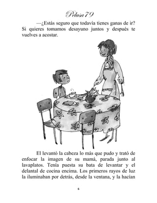 Pelusa79
6
—¿Estás seguro que todavía tienes ganas de ir?
Si quieres tomamos desayuno juntos y después te
vuelves a acostar.
El levantó la cabeza lo más que pudo y trató de
enfocar la imagen de su mamá, parada junto al
lavaplatos. Tenía puesta su bata de levantar y el
delantal de cocina encima. Los primeros rayos de luz
la iluminaban por detrás, desde la ventana, y la hacían
 