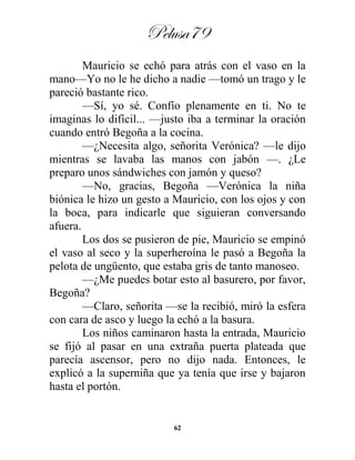 Pelusa79
62
Mauricio se echó para atrás con el vaso en la
mano—Yo no le he dicho a nadie —tomó un trago y le
pareció bastante rico.
—Sí, yo sé. Confío plenamente en ti. No te
imaginas lo difícil... —justo iba a terminar la oración
cuando entró Begoña a la cocina.
—¿Necesita algo, señorita Verónica? —le dijo
mientras se lavaba las manos con jabón —. ¿Le
preparo unos sándwiches con jamón y queso?
—No, gracias, Begoña —Verónica la niña
biónica le hizo un gesto a Mauricio, con los ojos y con
la boca, para indicarle que siguieran conversando
afuera.
Los dos se pusieron de pie, Mauricio se empinó
el vaso al seco y la superheroína le pasó a Begoña la
pelota de ungüento, que estaba gris de tanto manoseo.
—¿Me puedes botar esto al basurero, por favor,
Begoña?
—Claro, señorita —se la recibió, miró la esfera
con cara de asco y luego la echó a la basura.
Los niños caminaron hasta la entrada, Mauricio
se fijó al pasar en una extraña puerta plateada que
parecía ascensor, pero no dijo nada. Entonces, le
explicó a la superniña que ya tenía que irse y bajaron
hasta el portón.
 