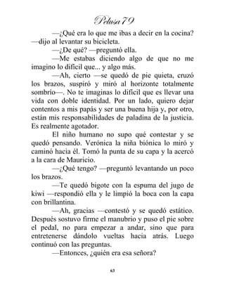Pelusa79
63
—¿Qué era lo que me ibas a decir en la cocina?
—dijo al levantar su bicicleta.
—¿De qué? —preguntó ella.
—Me estabas diciendo algo de que no me
imagino lo difícil que... y algo más.
—Ah, cierto —se quedó de pie quieta, cruzó
los brazos, suspiró y miró al horizonte totalmente
sombrío—. No te imaginas lo difícil que es llevar una
vida con doble identidad. Por un lado, quiero dejar
contentos a mis papás y ser una buena hija y, por otro,
están mis responsabilidades de paladina de la justicia.
Es realmente agotador.
El niño humano no supo qué contestar y se
quedó pensando. Verónica la niña biónica lo miró y
caminó hacia él. Tomó la punta de su capa y la acercó
a la cara de Mauricio.
—¿Qué tengo? —preguntó levantando un poco
los brazos.
—Te quedó bigote con la espuma del jugo de
kiwi —respondió ella y le limpió la boca con la capa
con brillantina.
—Ah, gracias —contestó y se quedó estático.
Después sostuvo firme el manubrio y puso el pie sobre
el pedal, no para empezar a andar, sino que para
entretenerse dándolo vueltas hacia atrás. Luego
continuó con las preguntas.
—Entonces, ¿quién era esa señora?
 