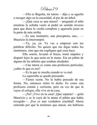 Pelusa79
64
—Ella es Begoña, mi tutora —dijo y se agachó
a recoger algo en la oscuridad, al pie de un árbol.
—¿Qué cosa es una tutora? —preguntó el niño
mientras le echaba vuelo al pedal en sentido inverso
para que diera la vuelta completa y agarrarlo justo en
la parte de más arriba.
—Es una institutriz, una preceptora, una... —
Mauricio la interrumpió.
—Ya, ya, ya. Ya vas a empezar con tus
palabras difíciles. No quiero que me digas todos los
sinónimos, sino que me expliques qué cosa hace.
Ella sonrió, levantó el brazo, tomó impulso y
disparó lejos lo que tenía en la mano. Era un piñón de
alguno de los árboles que estaban alrededor.
—Una tutora es como una profesora particular,
¿sabes lo que es eso?
—Es la que te enseña cuando te va mal.
La superniña se quedó pensando.
—Tienes razón. No lo había pensado de esa
forma. No, entonces retiro lo dicho. Es como una
profesora común y corriente, pero en vez de que tú
vayas al colegio, ella vive en tu casa.
—¡No! ¡Vive en tu casa! ¡Qué espanto! —gritó
Mauricio y se le cayó de la mano el piñón que había
recogido—. ¡Eso es una verdadera crueldad! Ahora
entiendo por qué la teníamos que atacar, me hubieras
 