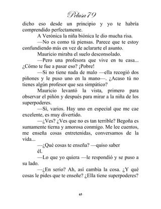 Pelusa79
65
dicho eso desde un principio y yo te habría
comprendido perfectamente.
A Verónica la niña biónica le dio mucha risa.
—No es como tú piensas. Parece que te estoy
confundiendo más en vez de aclararte el asunto.
Mauricio miraba el suelo desconsolado.
—Pero una profesora que vive en tu casa...
¿Cómo te fue a pasar eso? ¡Pobre!
—Si no tiene nada de malo —ella recogió dos
piñones y le puso uno en la mano—. ¿Acaso tú no
tienes algún profesor que sea simpático?
Mauricio levantó la vista, primero para
observar el piñón y después para mirar a la niña de los
superpoderes.
—Sí, varios. Hay uno en especial que me cae
excelente, es muy divertido.
—¿Ves? ¿Ves que no es tan terrible? Begoña es
sumamente tierna y amorosa conmigo. Me lee cuentos,
me enseña cosas entretenidas, conversamos de la
vida...
—¿Qué cosas te enseña? —quiso saber
él.
—Lo que yo quiera —le respondió y se puso a
su lado.
—¿En serio? Ah, así cambia la cosa. ¿Y qué
cosas le pides que te enseñe? ¿Ella tiene superpoderes?
 