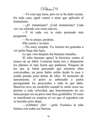 Pelusa79
66
—Yo creo que tiene, pero no se ha dado cuenta.
En todo caso, igual vamos a tener que aplicarle el
tratamiento.
—¿El tratamiento? ¿Cuál tratamiento? Cada
vez vas saliendo con cosas nuevas.
—Y tú cada vez te estás poniendo más
preguntón.
—No te enojes, perdona.
Ella sonrió y lo miró.
—No estoy enojada. Ya, tiremos las granadas a
ver quién llega más lejos.
Lo que vino después fue bastante inaudito.
El niño humano apoyó la bicicleta contra el
tronco de un árbol. Contaron hasta tres y dispararon
los piñones lo más fuerte que pudieron. Ninguno de
los dos se había percatado que mientras ellos
conversaban, un perro había salido desde la casa y
estaba parado justo detrás de ellos. Al momento de
lanzamiento, el perro se sobresaltó y partió
persiguiendo los proyectiles a todo lo que daba.
Mauricio tuvo un escalofrío cuando lo sintió rozar sus
piernas a toda velocidad, que honestamente no era
tanta porque era un perro más bien gordinflón. El susto
se transformó en sorpresa al ver que el regordete can
se lanzaba cerro abajo.
—¡Glóbulo! ¡No! —gritó Verónica la niña
biónica con todas sus fuerzas.
 