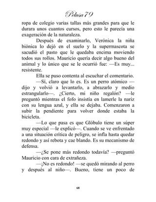 Pelusa79
68
ropa de colegio varias tallas más grandes para que le
durara unos cuantos cursos, pero esto le parecía una
exageración de la naturaleza.
Después de examinarlo, Verónica la niña
biónica lo dejó en el suelo y la supermascota se
sacudió el pasto que le quedaba encima moviendo
todos sus rollos. Mauricio quería decir algo bueno del
animal y lo único que se le ocurrió fue: —Es muy...
resistente.
Ella se puso contenta al escuchar el comentario.
—Sí, claro que lo es. Es un perro atómico —
dijo y volvió a levantarlo, a abrazarlo y medio
estrangularlo—. ¿Cierto, mi niño regalón? —le
preguntó mientras el fofo insistía en lamerle la nariz
con su lengua azul, y ella se dejaba. Comenzaron a
subir la pendiente para volver donde estaba la
bicicleta.
—Lo que pasa es que Glóbulo tiene un súper
muy especial —le explicó—. Cuando se ve enfrentado
a una situación crítica de peligro, se infla hasta quedar
redondo y así rebota y cae blando. Es su mecanismo de
defensa.
—¿Se pone más redondo todavía? —preguntó
Mauricio con cara de extrañeza.
—¡No es redondo! —se quedó mirando al perro
y después al niño—. Bueno, tiene un poco de
 