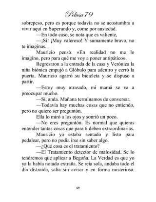 Pelusa79
69
sobrepeso, pero es porque todavía no se acostumbra a
vivir aquí en Superundo y, come por ansiedad.
—En todo caso, se nota que es valiente,
—¡Sí! ¡Muy valeroso! Y sumamente bravo, no
te imaginas.
Mauricio pensó: «En realidad no me lo
imagino, pero para qué me voy a poner antipático».
Regresaron a la entrada de la casa y Verónica la
niña biónica empujó a Glóbulo para adentro y cerró la
puerta. Mauricio agarró su bicicleta y se dispuso a
partir.
—Estoy muy atrasado, mi mamá se va a
preocupar mucho.
—Sí, anda. Mañana terminamos de conversar.
—Todavía hay muchas cosas que no entiendo,
pero no quiero ser preguntón.
Ella lo miró a los ojos y sonrió un poco.
—No eres preguntón. Es normal que quieras
entender tantas cosas que para ti deben extraordinarias.
Mauricio ya estaba sentado y listo para
pedalear, pero no podía irse sin saber algo.
—¿Qué cosa es el tratamiento?
—El Tratamiento detector de malosidad. Se lo
tendremos que aplicar a Begoña. La Verdad es que yo
ya la había notado extraña. Se reía sola, andaba todo el
día distraída, salía sin avisar y en forma misteriosa.
 