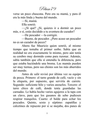 Pelusa79
7
verse un poco chascona. Pero era su mamá, y para él
era la más linda y buena del mundo.
—Sí, mamá.
Ella sonrió.
—¿Sí qué? ¿Sí, quieres ir a dormir un poco
más, o sí, estás decidido a tu aventura de cazador?
—De pescador —la corrigió.
—Bueno, de pescador. ¿Pero acaso un pescador
no es un cazador de peces?
Ahora fue Mauricio quien sonrió, al mismo
tiempo que tomaba el primer sorbo. Sabía que en
realidad no era exactamente lo mismo, pero aún tenía
su cerebro muy dormido como para razonar. Además,
sabía también que ella sí entendía la diferencia, pero
que estaba haciéndole una broma. Las mamás pueden
ser muy tiernas, pero sus chistes son los más aburridos
del mundo.
Antes de salir revisó por última vez su equipo
de pesca. Primero: el tarro grande de café, vacío y sin
la etiqueta, por supuesto, que serviría de carrete.
Segundo: suficiente hilo y varios anzuelos. Tercero: el
tarro chico de café, donde tenía guardadas las
carnadas. Le había hecho varios agujeros a la tapa con
un clavo, para que los gusanos de sebo pudiesen
respirar tranquilos. Cuarto: el balde para echar los
pescados. Quinto, sexto y séptimo: zapatillas y
calcetines de repuesto por si se mojaba, dos panes de
 