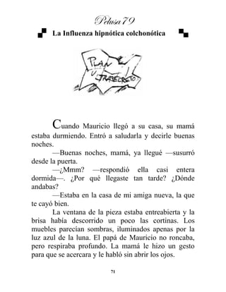 Pelusa79
71
La Influenza hipnótica colchonótica
Cuando Mauricio llegó a su casa, su mamá
estaba durmiendo. Entró a saludarla y decirle buenas
noches.
—Buenas noches, mamá, ya llegué —susurró
desde la puerta.
—¿Mmm? —respondió ella casi entera
dormida—. ¿Por qué llegaste tan tarde? ¿Dónde
andabas?
—Estaba en la casa de mi amiga nueva, la que
te cayó bien.
La ventana de la pieza estaba entreabierta y la
brisa había descorrido un poco las cortinas. Los
muebles parecían sombras, iluminados apenas por la
luz azul de la luna. El papá de Mauricio no roncaba,
pero respiraba profundo. La mamá le hizo un gesto
para que se acercara y le habló sin abrir los ojos.
 