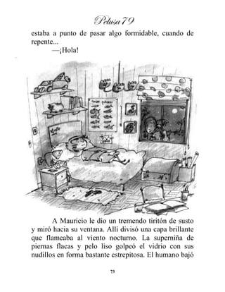 Pelusa79
73
estaba a punto de pasar algo formidable, cuando de
repente...
—¡Hola!
A Mauricio le dio un tremendo tiritón de susto
y miró hacia su ventana. Allí divisó una capa brillante
que flameaba al viento nocturno. La superniña de
piernas flacas y pelo liso golpeó el vidrio con sus
nudillos en forma bastante estrepitosa. El humano bajó
 