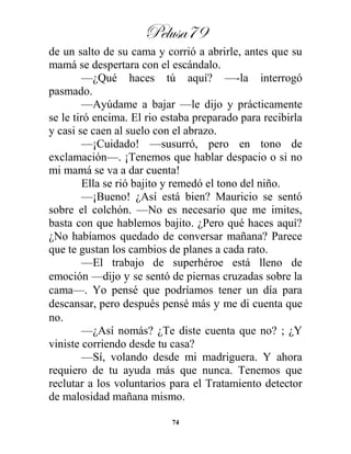 Pelusa79
74
de un salto de su cama y corrió a abrirle, antes que su
mamá se despertara con el escándalo.
—¿Qué haces tú aquí? —-la interrogó
pasmado.
—Ayúdame a bajar —le dijo y prácticamente
se le tiró encima. El rio estaba preparado para recibirla
y casi se caen al suelo con el abrazo.
—¡Cuidado! —susurró, pero en tono de
exclamación—. ¡Tenemos que hablar despacio o si no
mi mamá se va a dar cuenta!
Ella se rió bajito y remedó el tono del niño.
—¡Bueno! ¿Así está bien? Mauricio se sentó
sobre el colchón. —No es necesario que me imites,
basta con que hablemos bajito. ¿Pero qué haces aquí?
¿No habíamos quedado de conversar mañana? Parece
que te gustan los cambios de planes a cada rato.
—El trabajo de superhéroe está lleno de
emoción —dijo y se sentó de piernas cruzadas sobre la
cama—. Yo pensé que podríamos tener un día para
descansar, pero después pensé más y me di cuenta que
no.
—¿Así nomás? ¿Te diste cuenta que no? ; ¿Y
viniste corriendo desde tu casa?
—Sí, volando desde mi madriguera. Y ahora
requiero de tu ayuda más que nunca. Tenemos que
reclutar a los voluntarios para el Tratamiento detector
de malosidad mañana mismo.
 