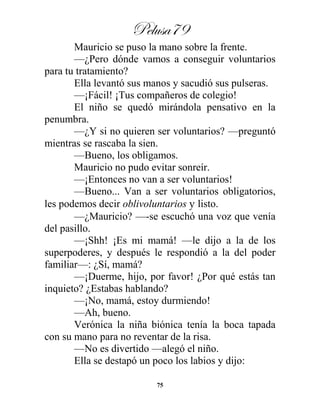 Pelusa79
75
Mauricio se puso la mano sobre la frente.
—¿Pero dónde vamos a conseguir voluntarios
para tu tratamiento?
Ella levantó sus manos y sacudió sus pulseras.
—¡Fácil! ¡Tus compañeros de colegio!
El niño se quedó mirándola pensativo en la
penumbra.
—¿Y si no quieren ser voluntarios? —preguntó
mientras se rascaba la sien.
—Bueno, los obligamos.
Mauricio no pudo evitar sonreír.
—¡Entonces no van a ser voluntarios!
—Bueno... Van a ser voluntarios obligatorios,
les podemos decir oblivoluntarios y listo.
—¿Mauricio? —-se escuchó una voz que venía
del pasillo.
—¡Shh! ¡Es mi mamá! —le dijo a la de los
superpoderes, y después le respondió a la del poder
familiar—: ¿Sí, mamá?
—¡Duerme, hijo, por favor! ¿Por qué estás tan
inquieto? ¿Estabas hablando?
—¡No, mamá, estoy durmiendo!
—Ah, bueno.
Verónica la niña biónica tenía la boca tapada
con su mano para no reventar de la risa.
—No es divertido —alegó el niño.
Ella se destapó un poco los labios y dijo:
 