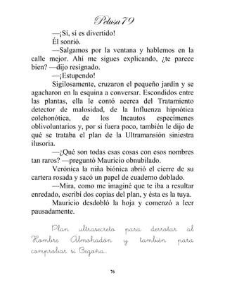 Pelusa79
76
—¡Sí, sí es divertido!
Él sonrió.
—Salgamos por la ventana y hablemos en la
calle mejor. Ahí me sigues explicando, ¿te parece
bien? —dijo resignado.
—¡Estupendo!
Sigilosamente, cruzaron el pequeño jardín y se
agacharon en la esquina a conversar. Escondidos entre
las plantas, ella le contó acerca del Tratamiento
detector de malosidad, de la Influenza hipnótica
colchonótica, de los Incautos especímenes
oblivoluntarios y, por si fuera poco, también le dijo de
qué se trataba el plan de la Ultramansión siniestra
ilusoria.
—¿Qué son todas esas cosas con esos nombres
tan raros? —preguntó Mauricio obnubilado.
Verónica la niña biónica abrió el cierre de su
cartera rosada y sacó un papel de cuaderno doblado.
—Mira, como me imaginé que te iba a resultar
enredado, escribí dos copias del plan, y ésta es la tuya.
Mauricio desdobló la hoja y comenzó a leer
pausadamente.
Plan ultrasecreto para derrotar al
Hombre Almohadón y también para
comprobar si Begoña…
 
