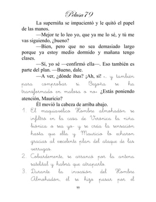 Pelusa79
77
La superniña se impacientó y le quitó el papel
de las manos.
—Mejor te lo leo yo, que ya me lo sé, y tú me
vas siguiendo, ¿bueno?
—Bien, pero que no sea demasiado largo
porque ya estoy medio dormido y mañana tengo
clases.
—Sí, yo sé —confirmó ella—. Eso también es
parte del plan. —Bueno, dale.
—A ver, ¿dónde ibas? ¡Ah, sí! «… y también
para comprobar si Begoña se ha
transformado en malosa o no» ¿Estás poniendo
atención, Mauricio?
Él movió la cabeza de arriba abajo.
1. El maquiavélico Hombre almohadón se
infiltró en la casa de Verónica la niña
biónica –o sea yo- y se creía la sensación
hasta que ella y Mauricio lo echaron
gracias al excelente plan del ataque de las
verrugas.
2. Cobardemente, se arrancó por la antena
satelital y habrá que atraparlo.
3. Durante la invasión del Hombre
Almohadón, él se hizo pasar por el
 